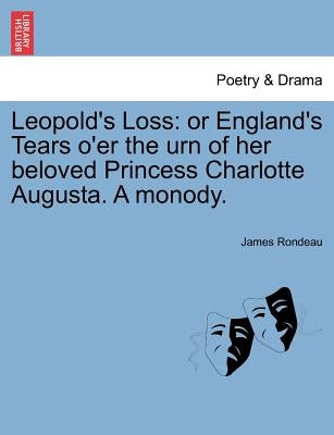 Leopold's Loss: Or England's Tears O'Er the Urn of Her Beloved Princess Charlotte Augusta. a Monody. by Rondeau, James