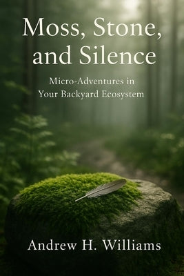 Moss, Stone, and Silence: Micro-Adventures in Your Backyard Ecosystem by Williams, Andrew H.