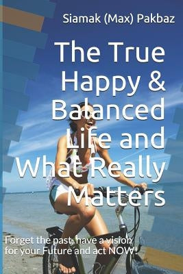 The True Happy & Balanced Life and What Really Matters: Forget the Past, Have a Vision for Your Future and ACT Now! by Pakbaz, Siamak