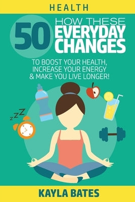 Health: How These 50 Everyday Changes Can Boost Your Health, Increase Your Energy & Make You Live Longer! by Bates, Kayla