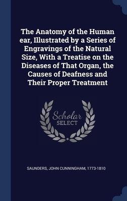 The Anatomy of the Human ear, Illustrated by a Series of Engravings of the Natural Size, With a Treatise on the Diseases of That Organ, the Causes of by Saunders, John Cunningham 1773-1810
