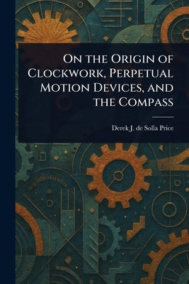 On the Origin of Clockwork, Perpetual Motion Devices, and the Compass by Price, Derek J. de Solla (Derek John de