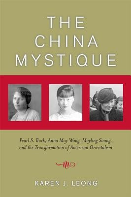 The China Mystique: Pearl S. Buck, Anna May Wong, Mayling Soong, and the Transformation of American Orientalism by Leong, Karen J.