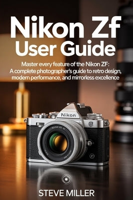 Nikon Zf User Guide: Master Every Feature of the Nikon Zf: A Complete Photographer's Guide to Retro Design, Modern Performance, and Mirrorless Excelle by Miller, Steve