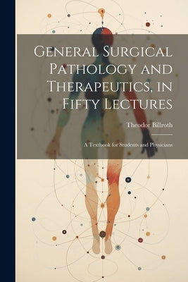 General Surgical Pathology and Therapeutics, in Fifty Lectures: A Textbook for Students and Physicians by Billroth, Theodor