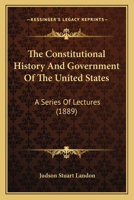 The Constitutional History And Government Of The United States: A Series Of Lectures (1889) by Landon, Judson Stuart