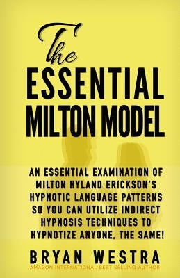 The Essential Milton Model: An Essential Examination Of Milton Hyland Erickson's Hypnotic Language Patterns So You Can Utilize Indirect Hypnosis T by Westra, Bryan