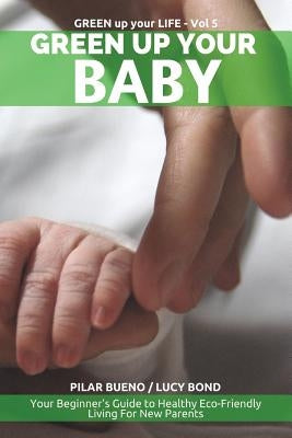 Green up your Baby: Your Beginner's Guide to Healthy Eco-Friendly Living For New Parents by Bond, Lucy