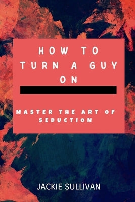 How to Turn a Guy on: Master The Art of Seduction. by Sullivan, Jackie