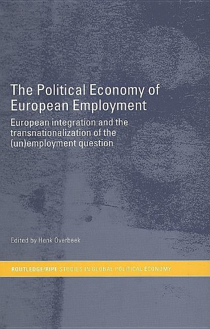 The Political Economy of European Employment: European Integration and the Transnationalization of the (Un)Employment Question by Overbeek, Henk
