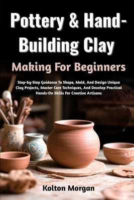 Pottery & Hand-Building Clay Making For Beginners: Step-by-Step Guidance To Shape, Mold, And Design Unique Clay Projects, Master Core Techniques, And by Morgan, Kolton