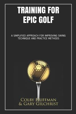 Training for Epic Golf: A Simplified Approach for Improving Swing Technique and Practice Methods by Gary Gilchrist, Colby Huffman
