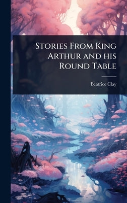 Stories From King Arthur and his Round Table by Clay, Beatrice