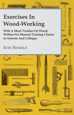 Exercises in Wood-Working; With a Short Treatise on Wood - Written for Manual Training Classes in Schools and Colleges by Sickels, Ivin