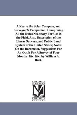 A Key to the Solar Compass, and Surveyor'S Companion; Comprising All the Rules Necessary For Use in the Field. Also, Description of the Linear Surveys by Burt, William Austin