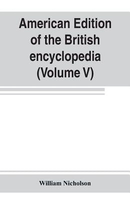American edition of the British encyclopedia, or Dictionary of arts and sciences: comprising an accurate and popular view of the present improved stat by Nicholson, William