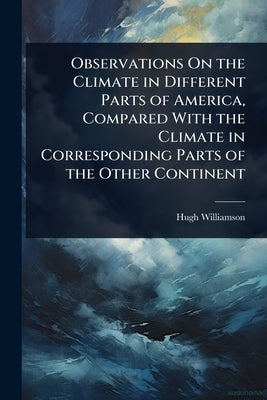 Observations On the Climate in Different Parts of America, Compared With the Climate in Corresponding Parts of the Other Continent by Williamson, Hugh