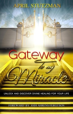 Gateway to my Miracle: Unlock And Discover Divine Healing For Your Life by Stutzman, April