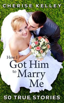 How I Got Him To Marry Me: 50 True Stories by Kelley, Cherise