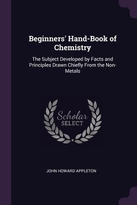 Beginners' Hand-Book of Chemistry: The Subject Developed by Facts and Principles Drawn Chiefly From the Non-Metals by Appleton, John Howard