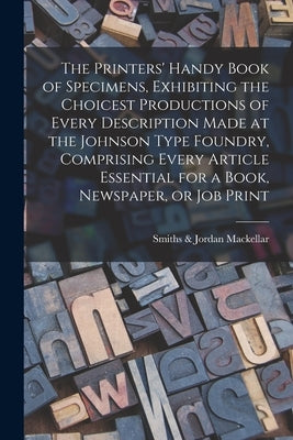 The Printers' Handy Book of Specimens, Exhibiting the Choicest Productions of Every Description Made at the Johnson Type Foundry, Comprising Every Art by Mackellar, Smiths &. Jordan
