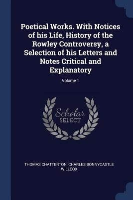 Poetical Works. With Notices of his Life, History of the Rowley Controversy, a Selection of his Letters and Notes Critical and Explanatory; Volume 1 by Chatterton, Thomas