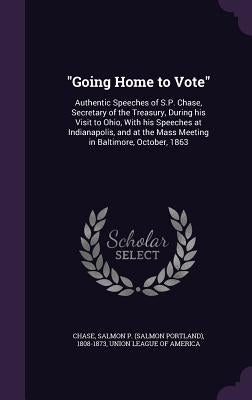 "Going Home to Vote": Authentic Speeches of S.P. Chase, Secretary of the Treasury, During his Visit to Ohio, With his Speeches at Indianapol by Chase, Salmon P. 1808-1873