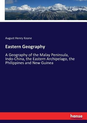 Eastern Geography: A Geography of the Malay Peninsula, Indo-China, the Eastern Archipelago, the Philippines and New Guinea by Keane, August Henry