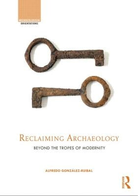 Reclaiming Archaeology: Beyond the Tropes of Modernity by González-Ruibal, Alfredo