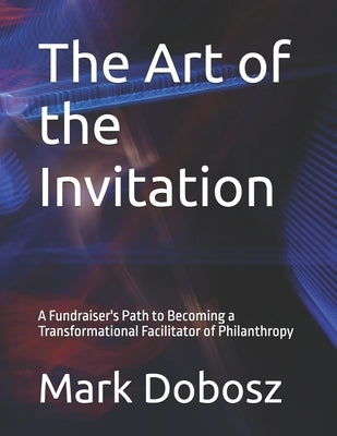 The Art of the Invitation: A Fundraiser's Path to Becoming a Transformational Facilitator of Philanthropy by Dobosz, Mark
