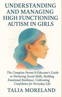 Understanding and Managing High Functioning Autism in Girls: The Complete Parent & Educator's Guide To Nurturing Social Skills, Building Emotional Res by Moreland, Talia