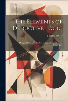 The Elements of Deductive Logic: Designed Mainly for the Use of Junior Students in the Universities by Fowler, Thomas