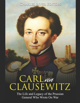 Carl von Clausewitz: The Life and Legacy of the Prussian General Who Wrote On War by Charles River