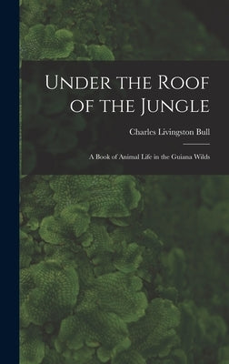 Under the Roof of the Jungle; a Book of Animal Life in the Guiana Wilds by Bull, Charles Livingston