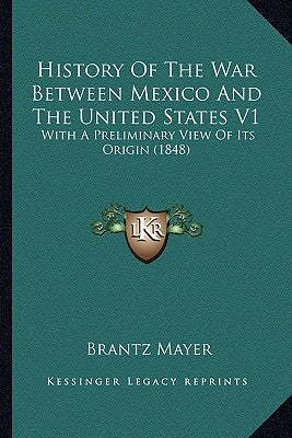 History Of The War Between Mexico And The United States V1: With A Preliminary View Of Its Origin (1848) by Mayer, Brantz