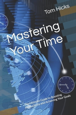 Mastering Your Time: The Ultimate Guide to Boosting Productivity and Achieving Your Goals by Hicks, Tom
