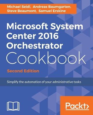 Microsoft System Center 2016 Orchestrator Cookbook - Second Edition: Simplify the automation of your administrative tasks by Seidl, Michael