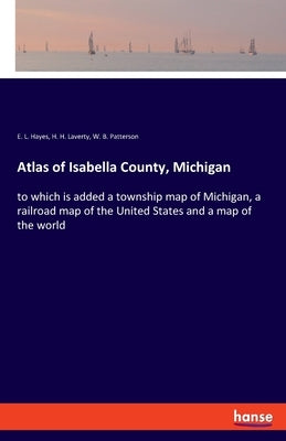 Atlas of Isabella County, Michigan: to which is added a township map of Michigan, a railroad map of the United States and a map of the world by Hayes, E. L.