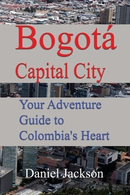 Bogotá Capital City: Your Adventure Guide to Colombia's Heart by Jackson, Daniel