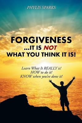 Forgiveness ... It Is NOT What You Think It Is!: Learn What It REALLY is! HOW to do it! KNOW when you've done it! by Sparks, Phylis Clay
