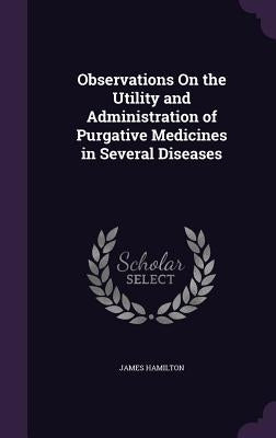 Observations On the Utility and Administration of Purgative Medicines in Several Diseases by Hamilton, James