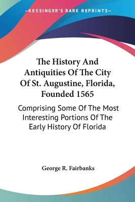 The History And Antiquities Of The City Of St. Augustine, Florida, Founded 1565: Comprising Some Of The Most Interesting Portions Of The Early History by Fairbanks, George R.