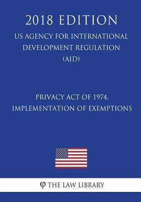 Privacy Act of 1974, Implementation of Exemptions (US Agency for International Development Regulation) (AID) (2018 Edition) by The Law Library