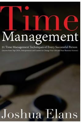 Time Management: 21 Time Management Techniques of Every Successful Person (Secrets From Top CEOs, Entrepreneurs and Leaders to Change Y by Elans, Joshua