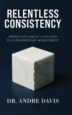 Relentless Consistency, From Least Likely to Succeed to Extraordinary Achievement by Davis, Andre Paul