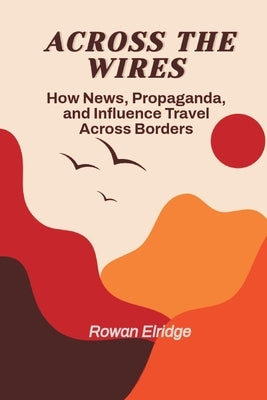 Across the Wires: From War coverage to Viral Lies - How News, Propaganda, and Influence Travel Across Borders by Elridge, Rowan