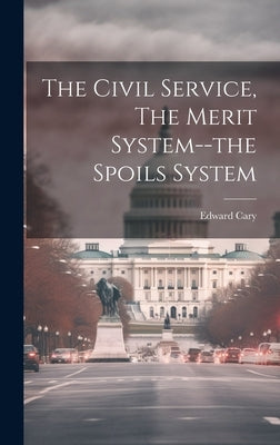The Civil Service, The Merit System--the Spoils System by Cary, Edward