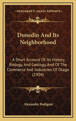 Dunedin And Its Neighborhood: A Short Account Of Its History, Biology, And Geology, And Of The Commerce And Industries Of Otago (1904) by Bathgate, Alexander