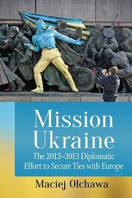Mission Ukraine: The 2012-2013 Diplomatic Effort to Secure Ties with Europe by Olchawa, Maciej