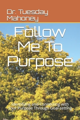 Follow Me To Purpose: Identifying and Connecting with Your Purpose Through Goal-setting by Mahoney, Tuesday